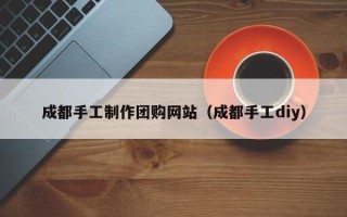 新乡成都手工制作团购网站（成都手工diy）